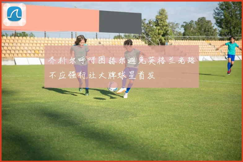 乔科尔呼吁图赫尔避免英格兰老路不应强行让大牌球星首发