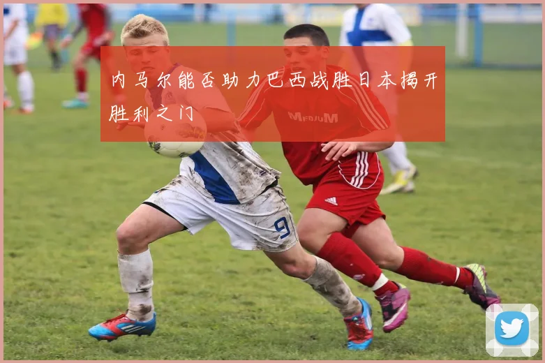 内马尔能否助力巴西战胜日本揭开胜利之门