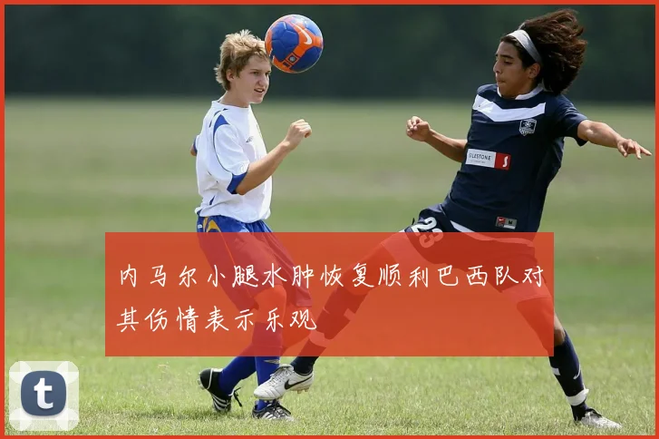 内马尔小腿水肿恢复顺利巴西队对其伤情表示乐观