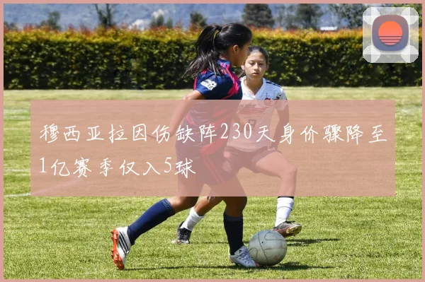 穆西亚拉因伤缺阵230天身价骤降至1亿赛季仅入5球