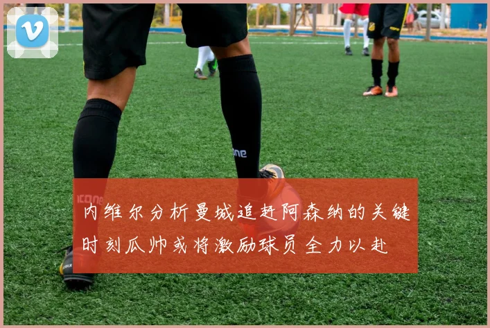 内维尔分析曼城追赶阿森纳的关键时刻瓜帅或将激励球员全力以赴