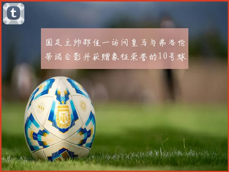 国足主帅邵佳一访问皇马与弗洛伦蒂诺合影并获赠象征荣誉的10号球衣