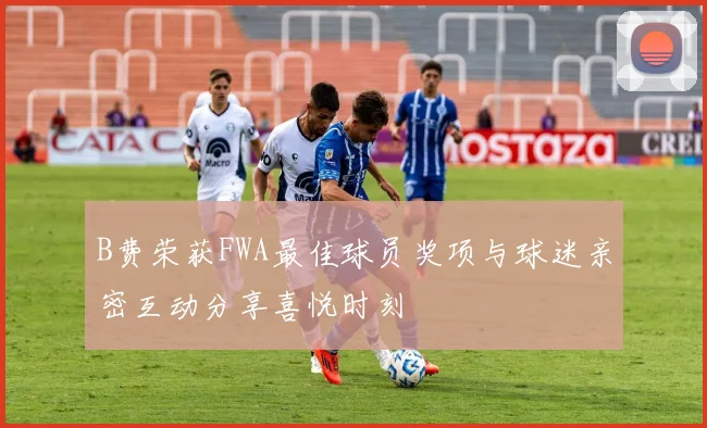 B费荣获FWA最佳球员奖项与球迷亲密互动分享喜悦时刻