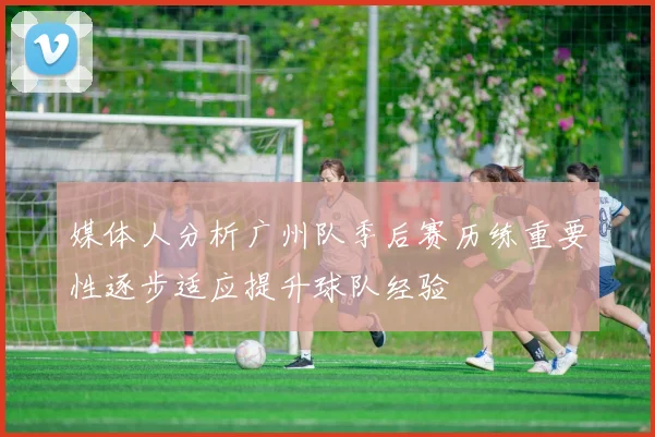 媒体人分析广州队季后赛历练重要性逐步适应提升球队经验