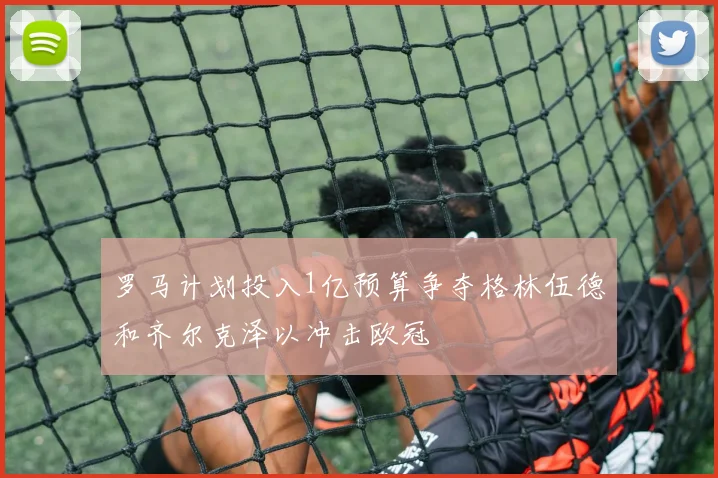 罗马计划投入1亿预算争夺格林伍德和齐尔克泽以冲击欧冠