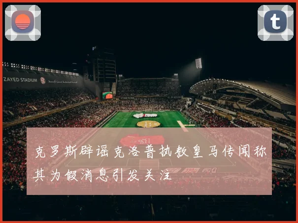 克罗斯辟谣克洛普执教皇马传闻称其为假消息引发关注