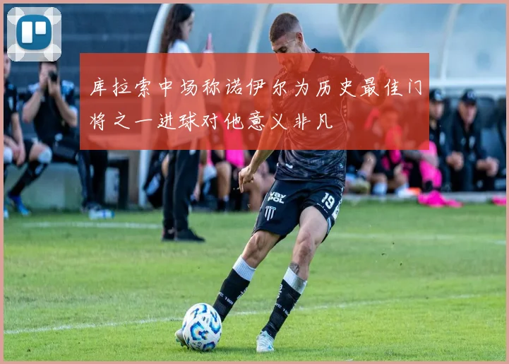 库拉索中场称诺伊尔为历史最佳门将之一进球对他意义非凡
