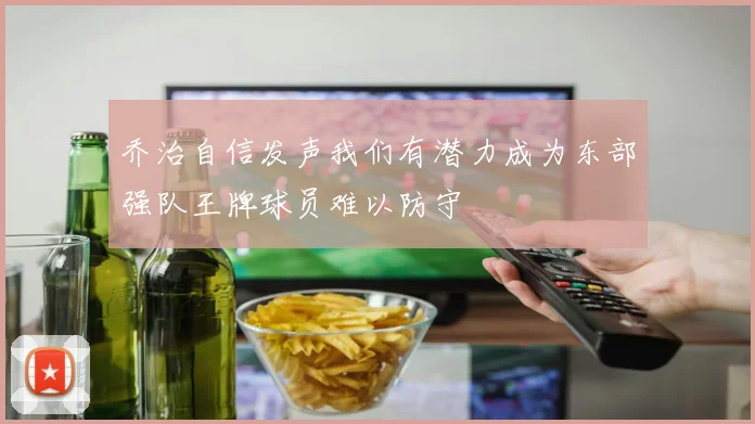 乔治自信发声我们有潜力成为东部强队王牌球员难以防守
