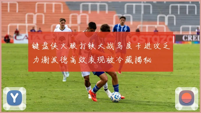 键盘侠火狼打铁大战乌度卡进攻乏力谢泼德高效表现被冷藏揭秘