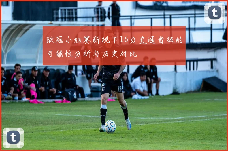 欧冠小组赛新规下16分直通晋级的可能性分析与历史对比