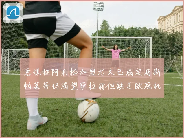 意媒称阿利松加盟尤文已成定局斯帕莱蒂仍渴望萨拉赫但缺乏欧冠机会