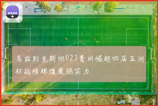 乌兹别克斯坦U23青训崛起四届亚洲杯战绩辉煌展现实力
