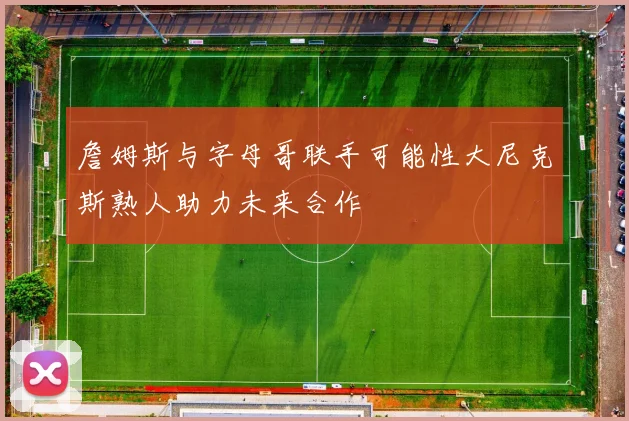 詹姆斯与字母哥联手可能性大尼克斯熟人助力未来合作